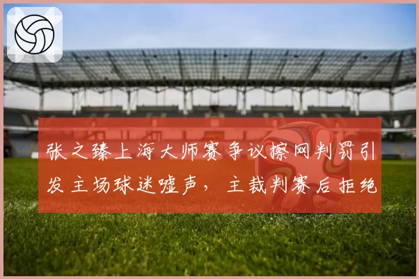 张之臻上海大师赛争议擦网判罚引发主场球迷嘘声,主裁判赛后拒绝重看录像遭批