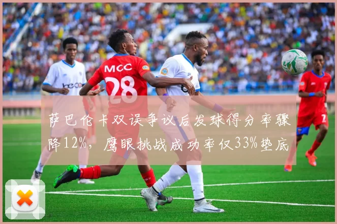 萨巴伦卡双误争议后发球得分率骤降12%,鹰眼挑战成功率仅33%垫底WTA前十