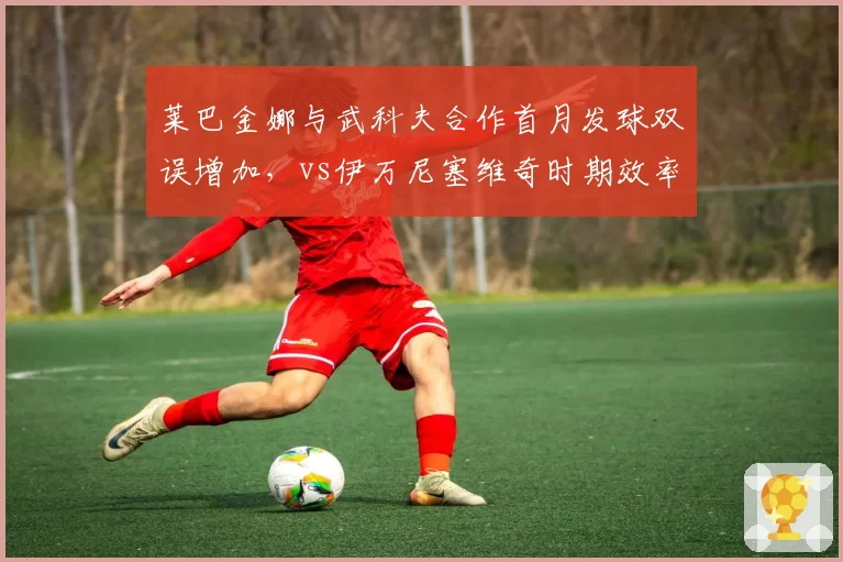 莱巴金娜与武科夫合作首月发球双误增加，vs伊万尼塞维奇时期效率对比引争议