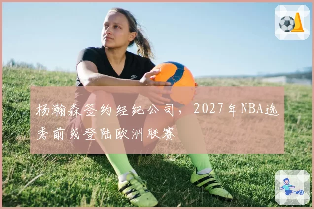 杨瀚森签约经纪公司,2027年NBA选秀前或登陆欧洲联赛
