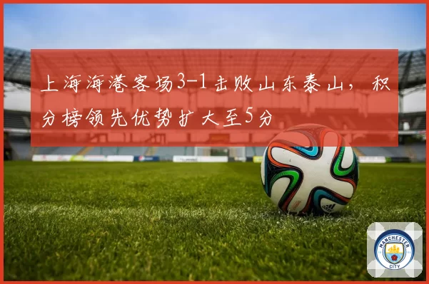 上海海港客场3-1击败山东泰山,积分榜领先优势扩大至5分