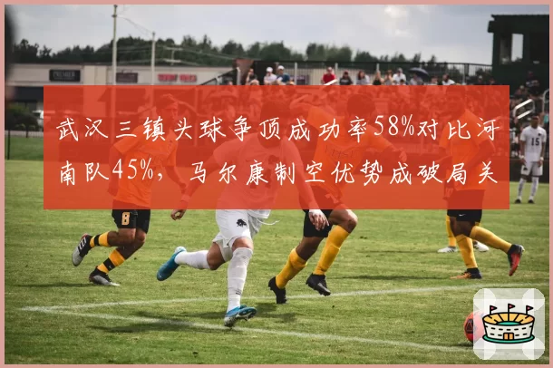 武汉三镇头球争顶成功率58%对比河南队45%，马尔康制空优势成破局关键
