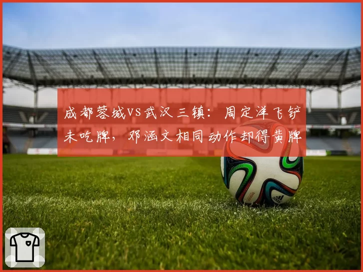 成都蓉城vs武汉三镇:周定洋飞铲未吃牌,邓涵文相同动作却得黄牌