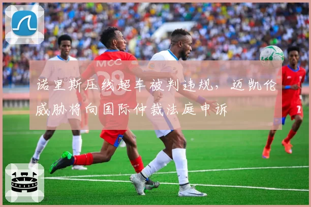诺里斯压线超车被判违规,迈凯伦威胁将向国际仲裁法庭申诉