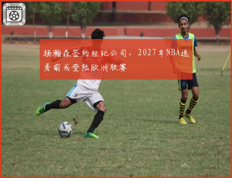 杨瀚森签约经纪公司,2027年NBA选秀前或登陆欧洲联赛