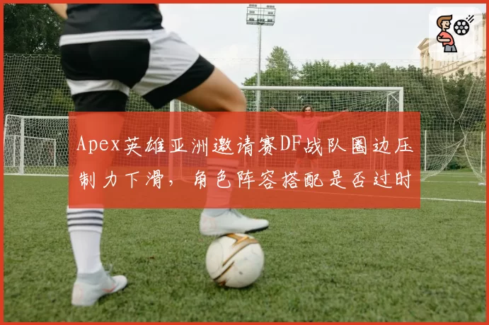 Apex英雄亚洲邀请赛DF战队圈边压制力下滑,角色阵容搭配是否过时?