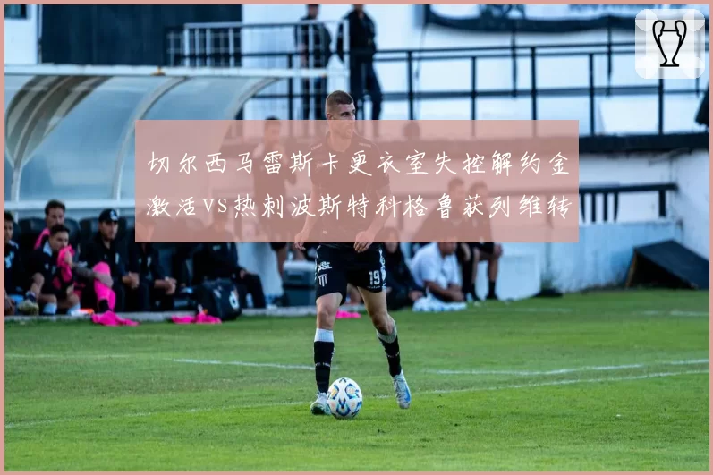 切尔西马雷斯卡更衣室失控解约金激活vs热刺波斯特科格鲁获列维转让股份挽留，伦敦教练命运风向急转