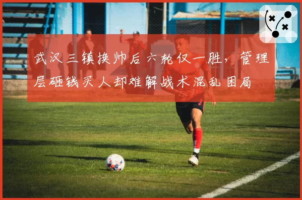 武汉三镇换帅后六轮仅一胜,管理层砸钱买人却难解战术混乱困局