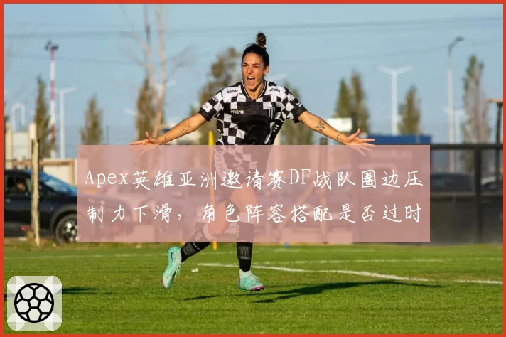 Apex英雄亚洲邀请赛DF战队圈边压制力下滑，角色阵容搭配是否过时？