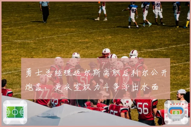 勇士总经理迈尔斯离职后科尔公开炮轰,更衣室权力斗争浮出水面