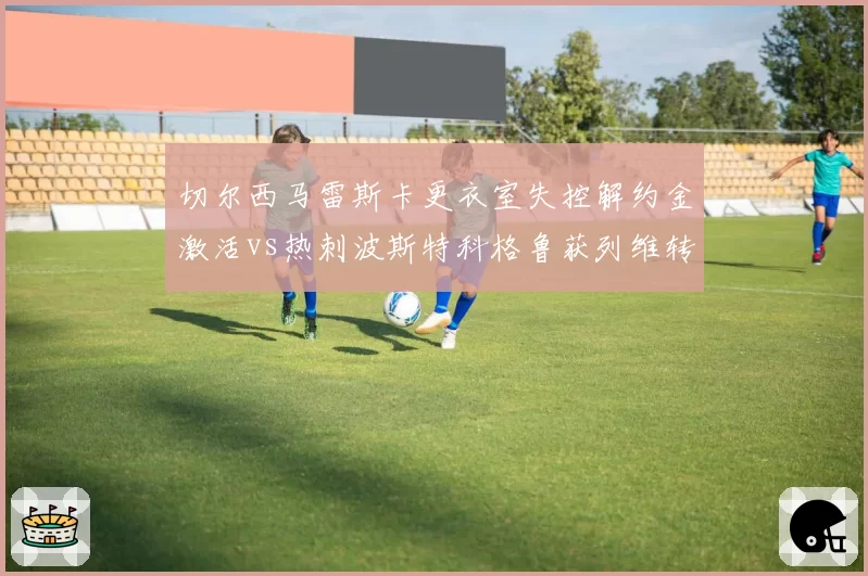 切尔西马雷斯卡更衣室失控解约金激活vs热刺波斯特科格鲁获列维转让股份挽留,伦敦教练命运风向急转