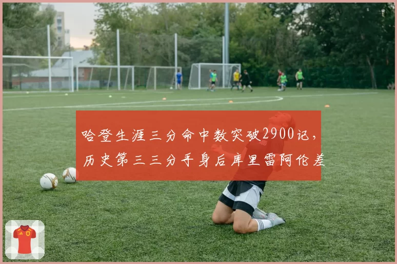 哈登生涯三分命中数突破2900记,历史第三三分手身后库里雷阿伦差距有多大?