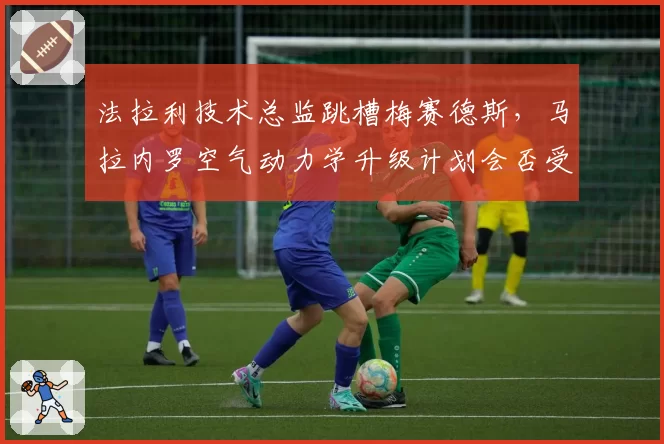 法拉利技术总监跳槽梅赛德斯,马拉内罗空气动力学升级计划会否受阻?
