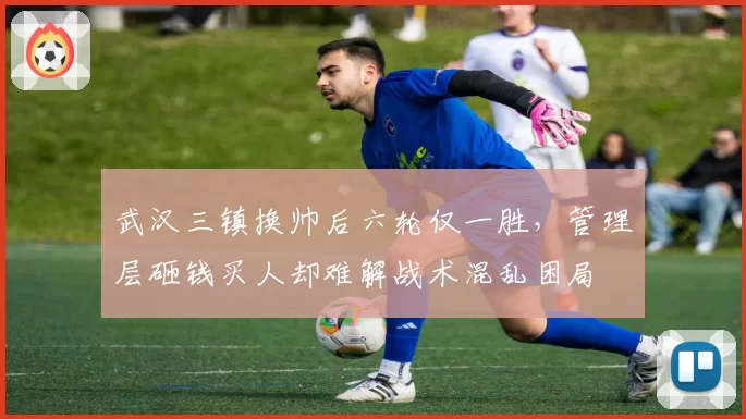 武汉三镇换帅后六轮仅一胜,管理层砸钱买人却难解战术混乱困局