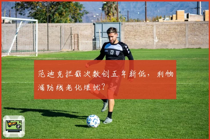 范迪克拦截次数创五年新低,利物浦防线老化堪忧?