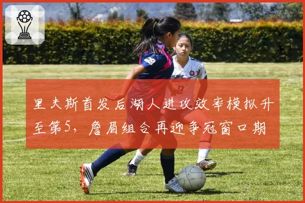 里夫斯首发后湖人进攻效率模拟升至第5,詹眉组合再迎争冠窗口期
