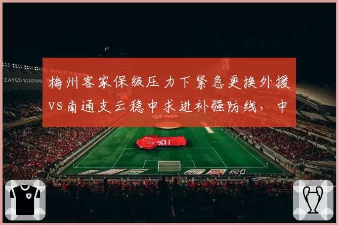 梅州客家保级压力下紧急更换外援vs南通支云稳中求进补强防线,中小俱乐部引援策略对比