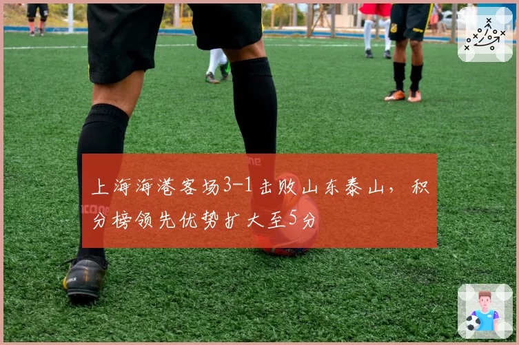 上海海港客场3-1击败山东泰山，积分榜领先优势扩大至5分