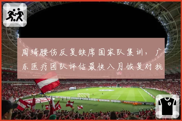 周琦腰伤反复缺席国家队集训,广东医疗团队评估最快八月恢复对抗训练