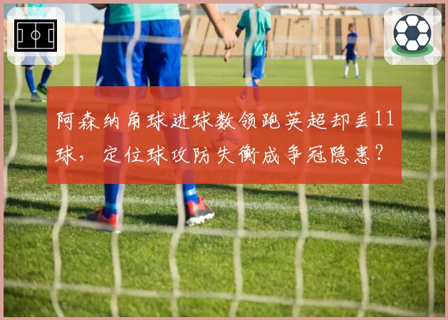 阿森纳角球进球数领跑英超却丢11球，定位球攻防失衡成争冠隐患？
