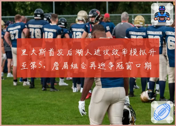 里夫斯首发后湖人进攻效率模拟升至第5，詹眉组合再迎争冠窗口期