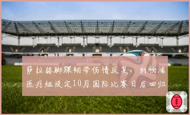 萨拉赫脚踝韧带伤情反复,利物浦医疗组设定10月国际比赛日后回归