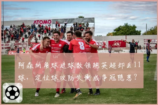 阿森纳角球进球数领跑英超却丢11球,定位球攻防失衡成争冠隐患?