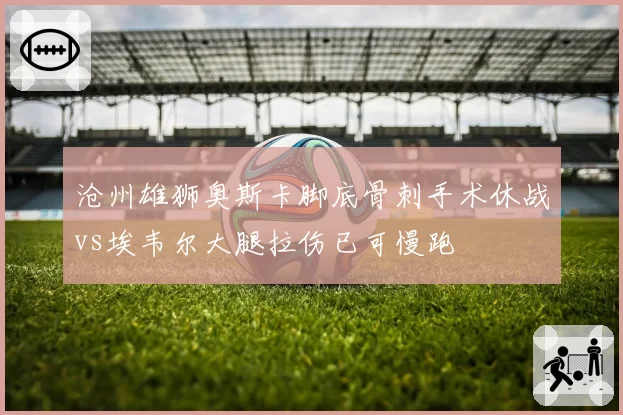 沧州雄狮奥斯卡脚底骨刺手术休战vs埃韦尔大腿拉伤已可慢跑