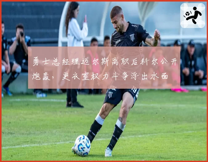 勇士总经理迈尔斯离职后科尔公开炮轰,更衣室权力斗争浮出水面
