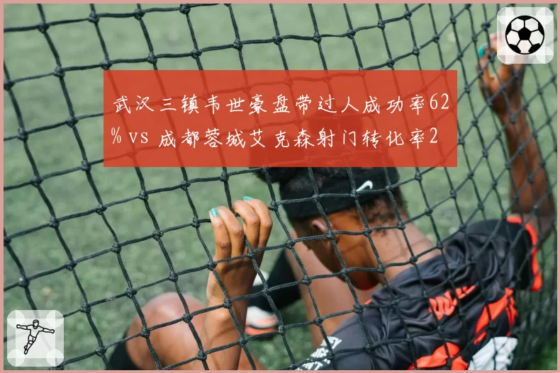 武汉三镇韦世豪盘带过人成功率62% vs 成都蓉城艾克森射门转化率28%,边路爆破手与终结者对比