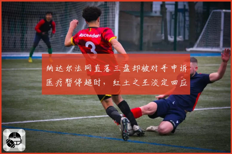 纳达尔法网直落三盘却被对手申诉医疗暂停超时,红土之王淡定回应