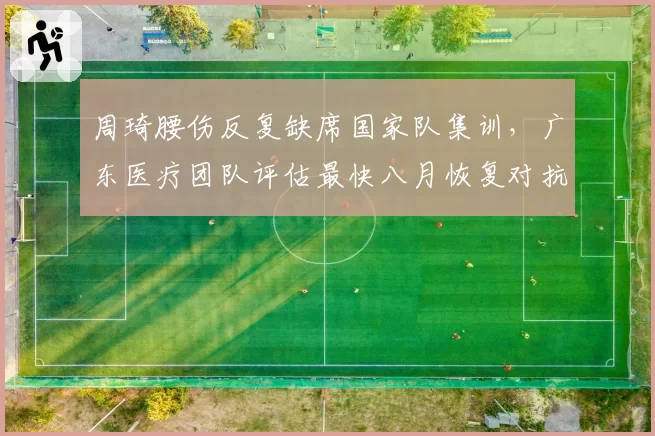 周琦腰伤反复缺席国家队集训,广东医疗团队评估最快八月恢复对抗训练