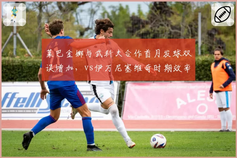 莱巴金娜与武科夫合作首月发球双误增加,vs伊万尼塞维奇时期效率对比引争议