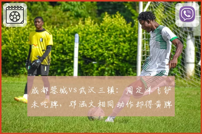 成都蓉城vs武汉三镇:周定洋飞铲未吃牌,邓涵文相同动作却得黄牌