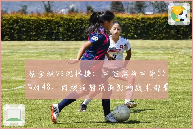 胡金秋vs沈梓捷:中距离命中率55%对48,内线投射范围影响战术部署