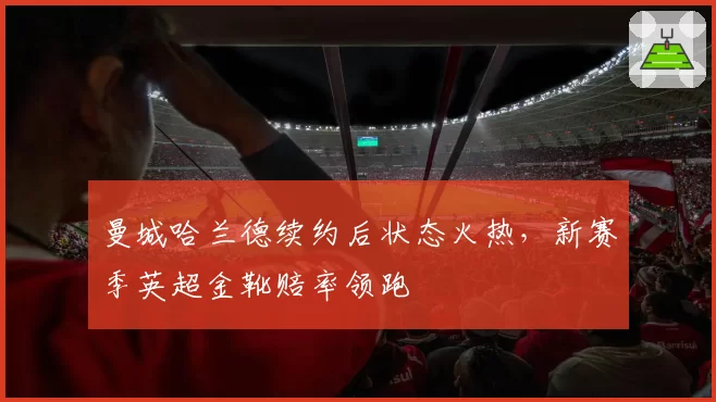 曼城哈兰德续约后状态火热,新赛季英超金靴赔率领跑