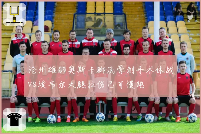沧州雄狮奥斯卡脚底骨刺手术休战vs埃韦尔大腿拉伤已可慢跑