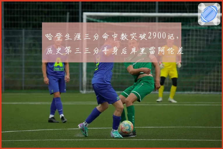 哈登生涯三分命中数突破2900记,历史第三三分手身后库里雷阿伦差距有多大?