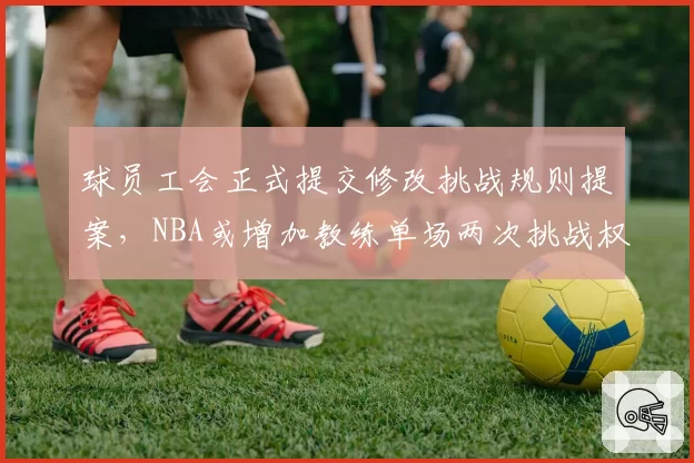 球员工会正式提交修改挑战规则提案,NBA或增加教练单场两次挑战权利