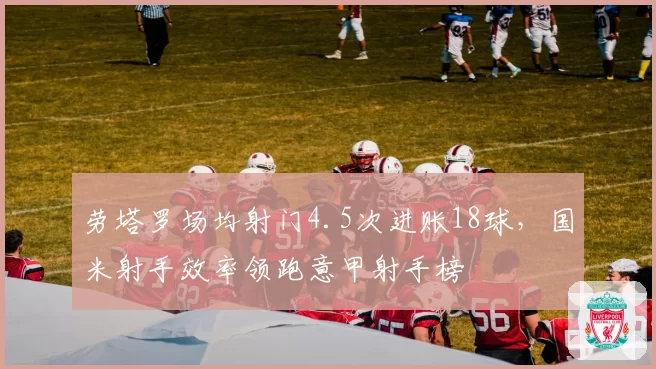 劳塔罗场均射门4.5次进账18球,国米射手效率领跑意甲射手榜