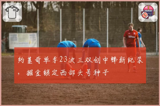 约基奇单季23次三双创中锋新纪录,掘金锁定西部头号种子